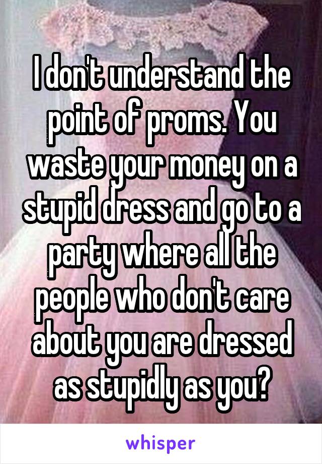 I don't understand the point of proms. You waste your money on a stupid dress and go to a party where all the people who don't care about you are dressed as stupidly as you?