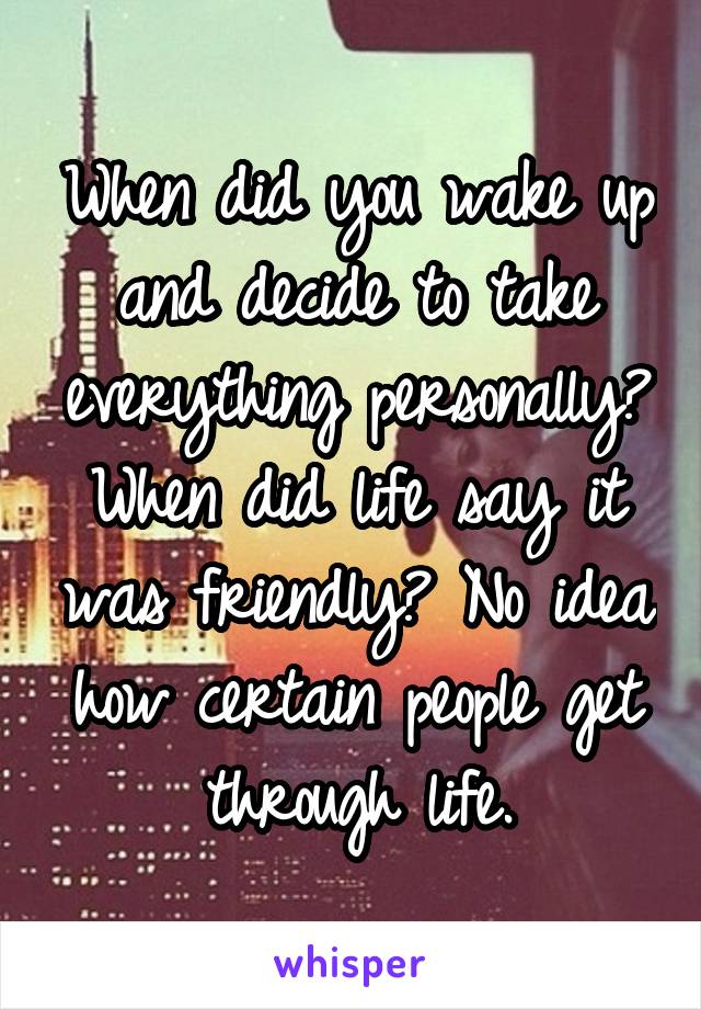 When did you wake up and decide to take everything personally? When did life say it was friendly? No idea how certain people get through life.