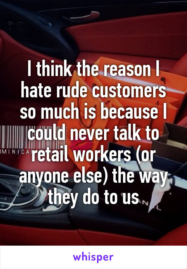I think the reason I hate rude customers so much is because I could never talk to retail workers (or anyone else) the way they do to us
