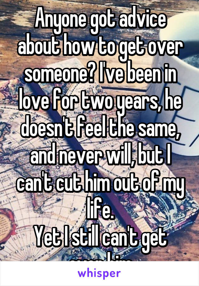 Anyone got advice about how to get over someone? I've been in love for two years, he doesn't feel the same, and never will, but I can't cut him out of my life.
Yet I still can't get over him