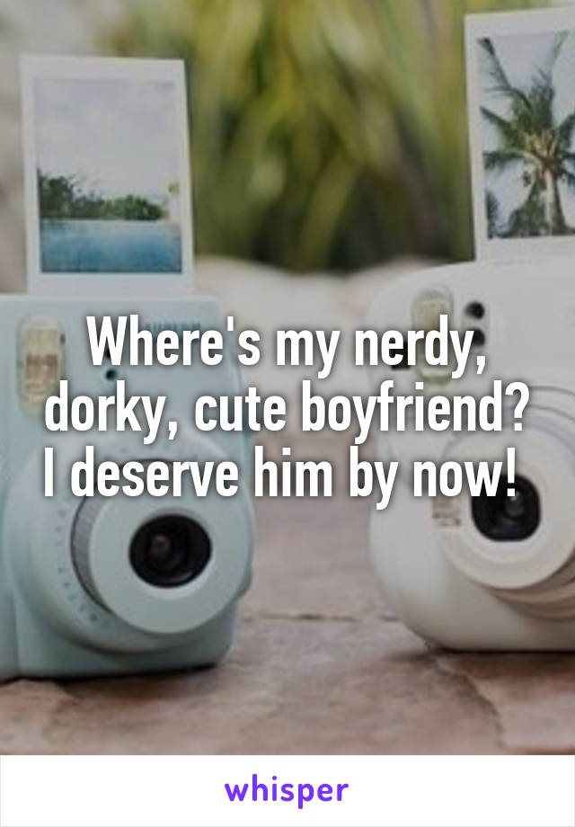 Where's my nerdy, dorky, cute boyfriend? I deserve him by now! 