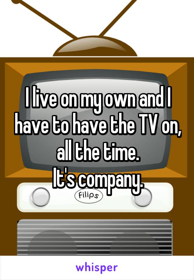 I live on my own and I have to have the TV on, all the time.
It's company.