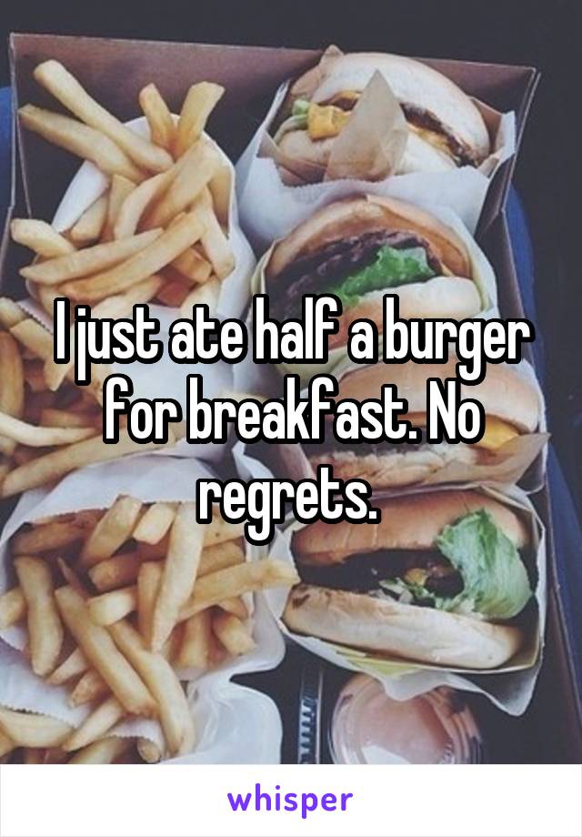 I just ate half a burger for breakfast. No regrets. 