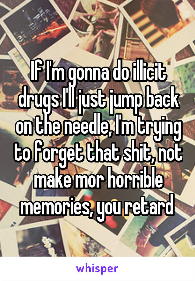 If I'm gonna do illicit drugs I'll just jump back on the needle, I'm trying to forget that shit, not make mor horrible memories, you retard 