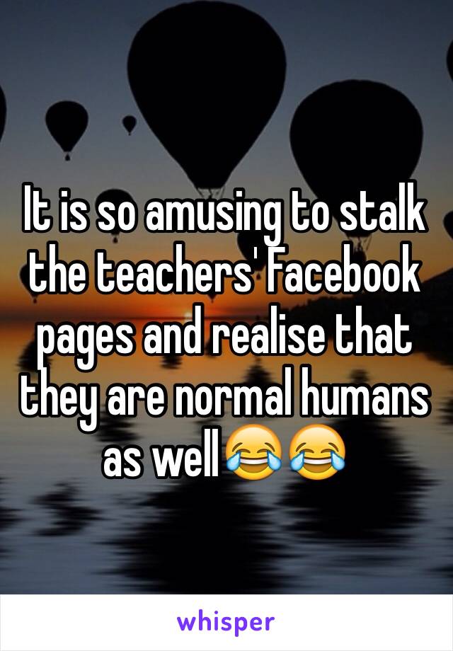 It is so amusing to stalk the teachers' Facebook pages and realise that they are normal humans as well😂😂