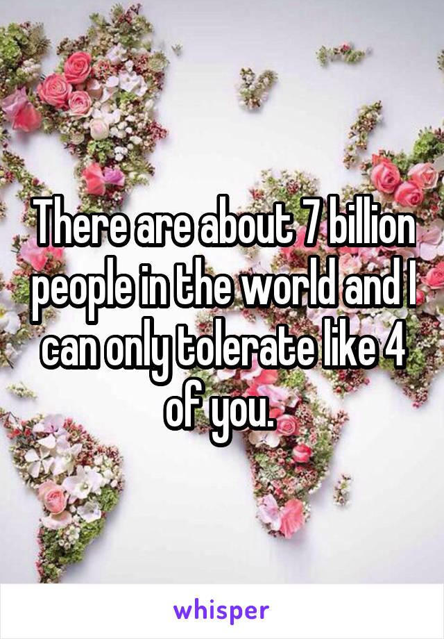 There are about 7 billion people in the world and I can only tolerate like 4 of you. 