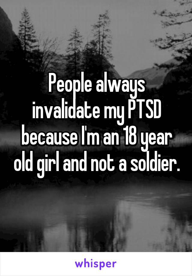 People always invalidate my PTSD because I'm an 18 year old girl and not a soldier. 