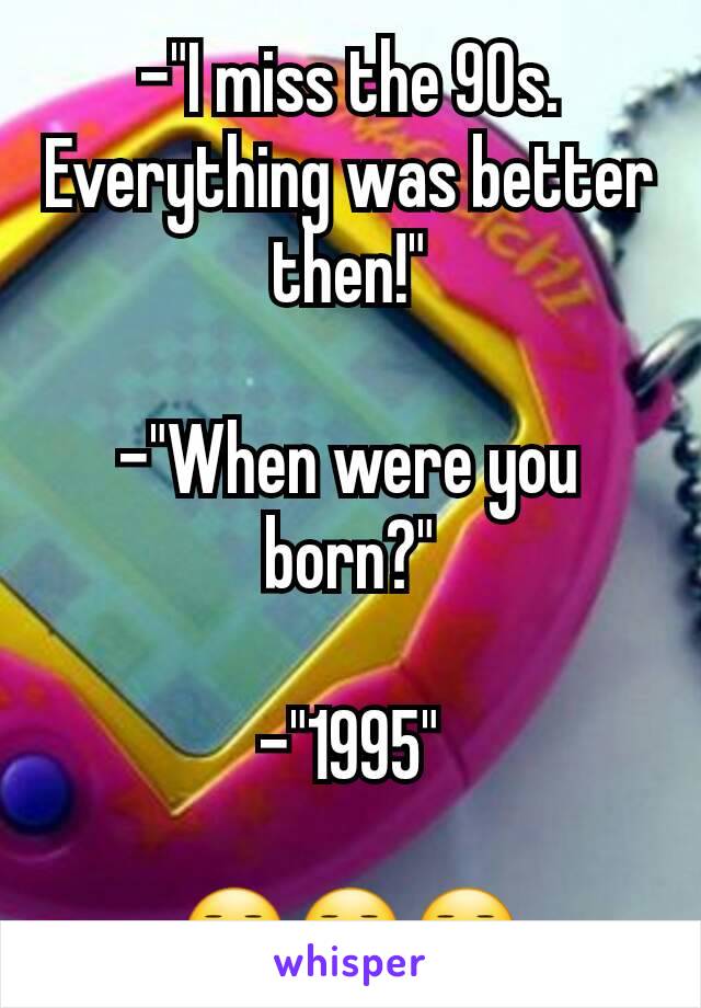 -"I miss the 90s. Everything was better then!"

-"When were you born?"

-"1995"

😑😑😑