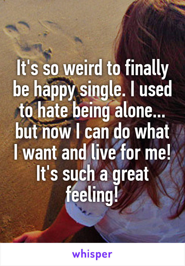 It's so weird to finally be happy single. I used to hate being alone... but now I can do what I want and live for me! It's such a great feeling!