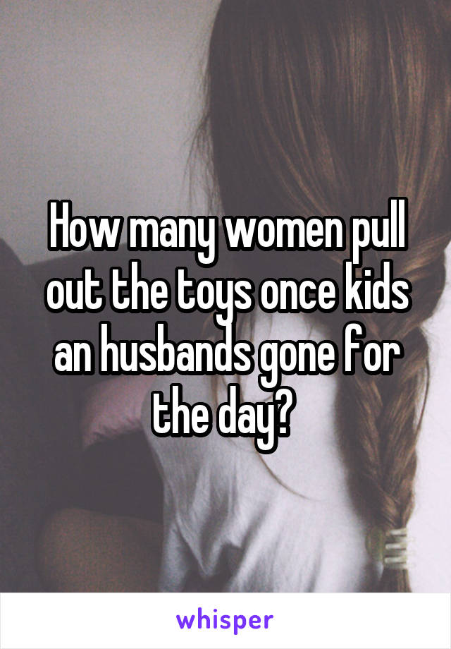 How many women pull out the toys once kids an husbands gone for the day? 