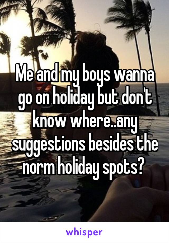 Me and my boys wanna go on holiday but don't know where..any suggestions besides the norm holiday spots? 