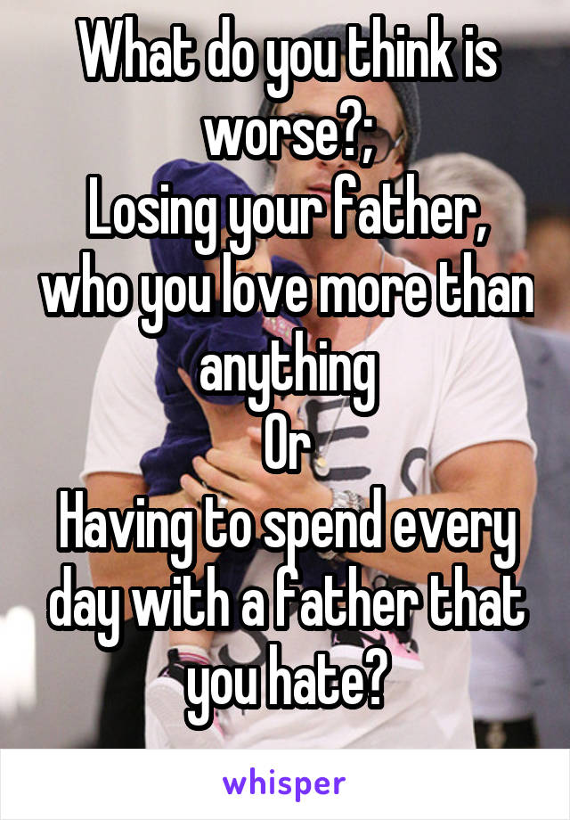 What do you think is worse?;
Losing your father, who you love more than anything
Or
Having to spend every day with a father that you hate?
