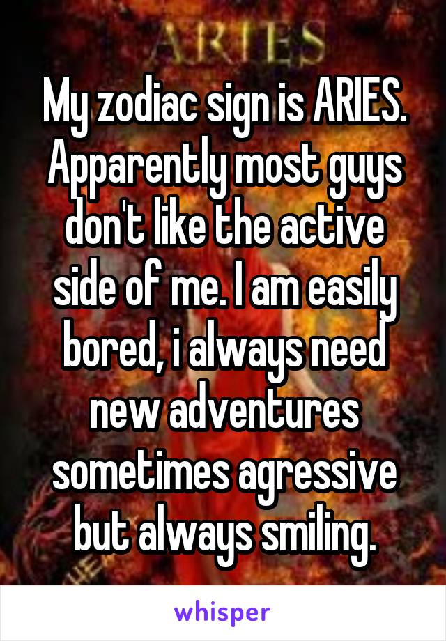 My zodiac sign is ARIES. Apparently most guys don't like the active side of me. I am easily bored, i always need new adventures sometimes agressive but always smiling.