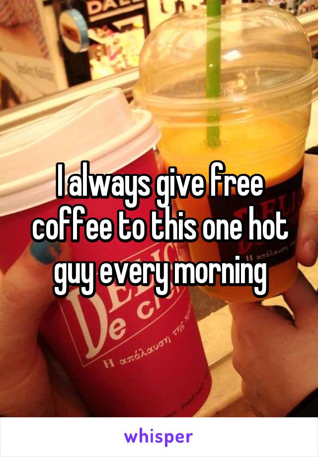 I always give free coffee to this one hot guy every morning