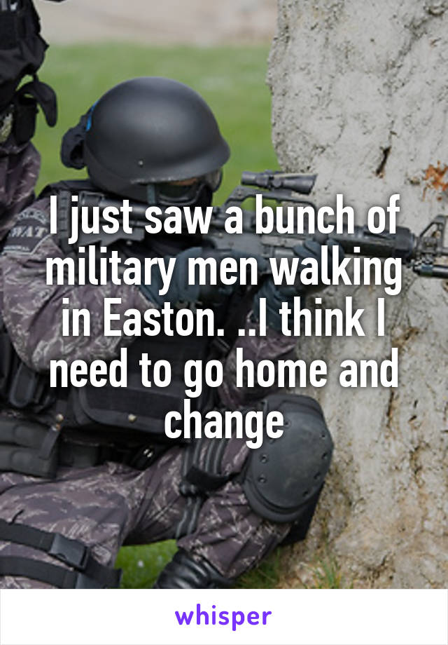 I just saw a bunch of military men walking in Easton. ..I think I need to go home and change