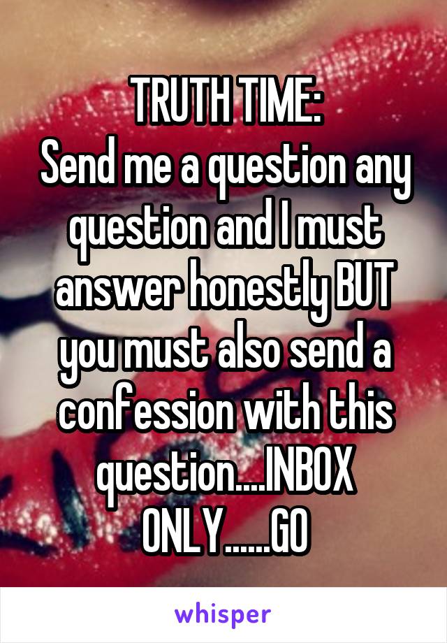 TRUTH TIME:
Send me a question any question and I must answer honestly BUT you must also send a confession with this question....INBOX ONLY......GO