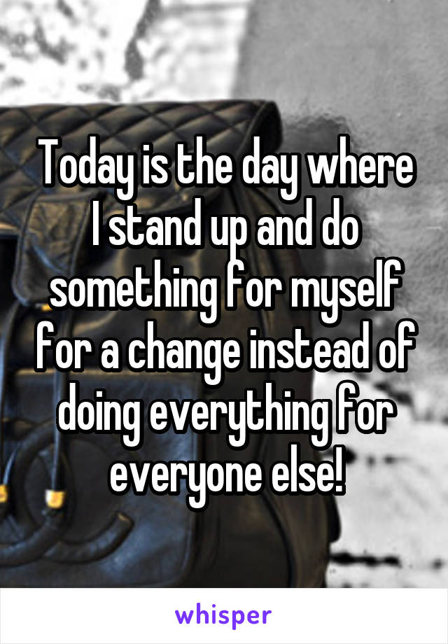 Today is the day where I stand up and do something for myself for a change instead of doing everything for everyone else!