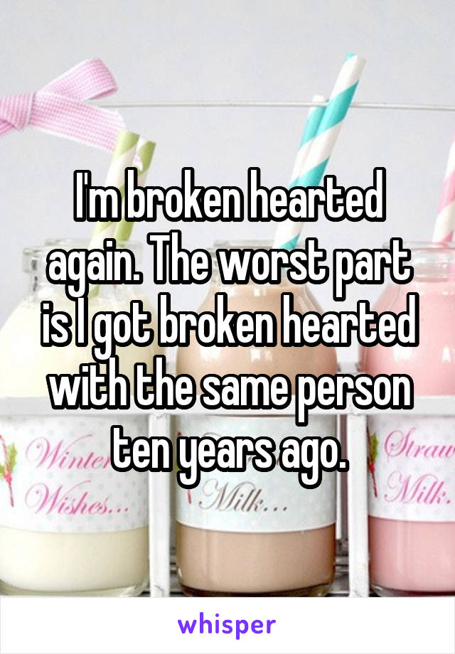 I'm broken hearted again. The worst part is I got broken hearted with the same person ten years ago.