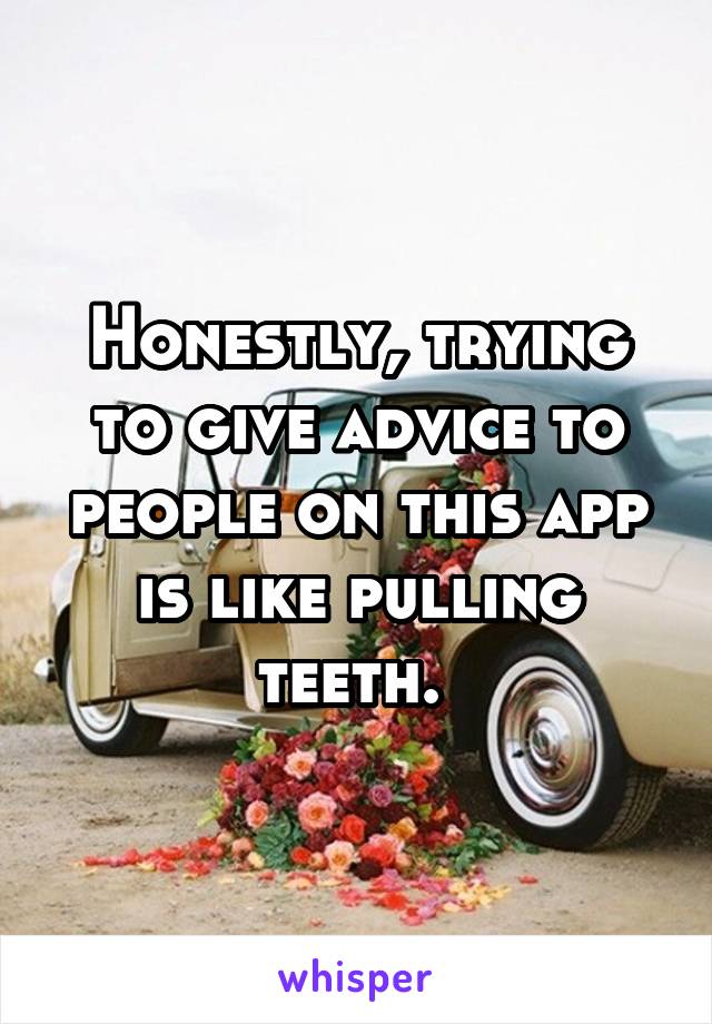 Honestly, trying to give advice to people on this app is like pulling teeth. 