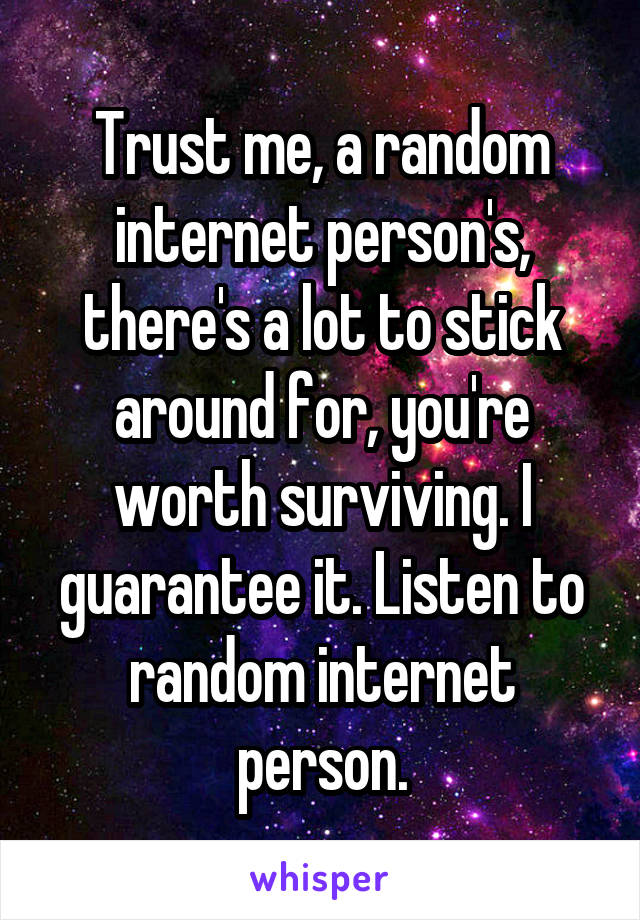 Trust me, a random internet person's, there's a lot to stick around for, you're worth surviving. I guarantee it. Listen to random internet person.