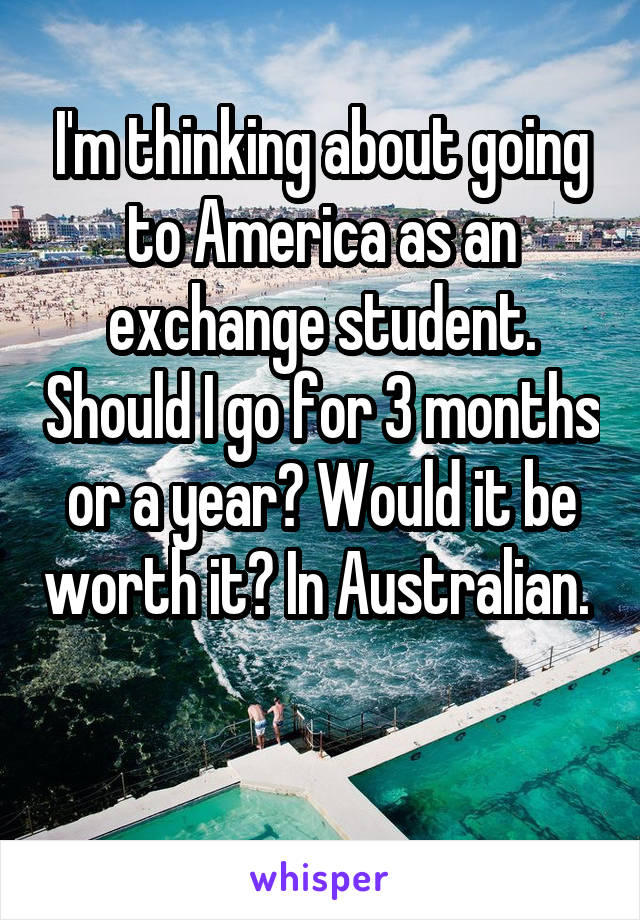 I'm thinking about going to America as an exchange student. Should I go for 3 months or a year? Would it be worth it? In Australian. 

