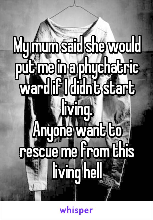 My mum said she would put me in a phychatric ward if I didn't start living.
Anyone want to rescue me from this living hell