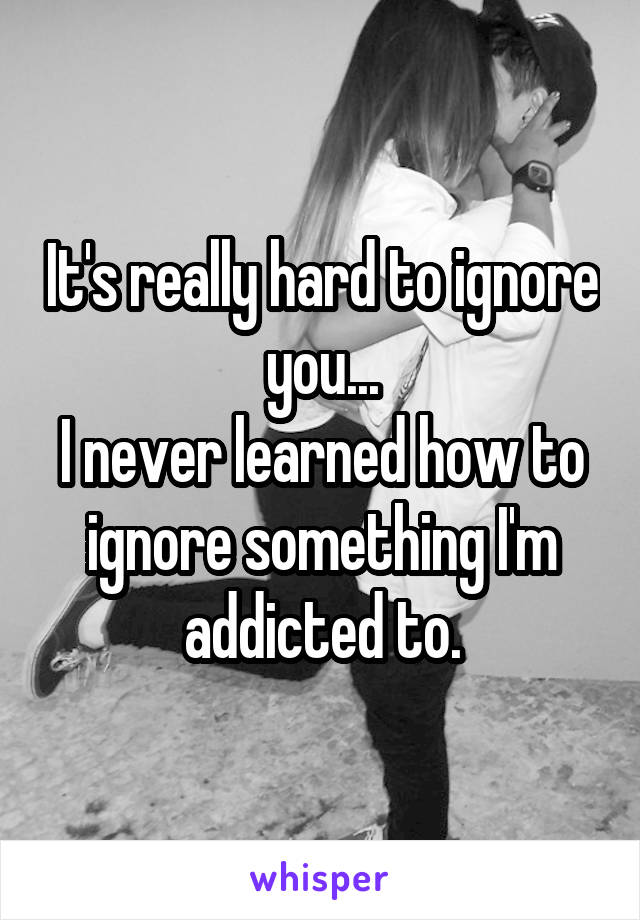 It's really hard to ignore you...
I never learned how to ignore something I'm addicted to.