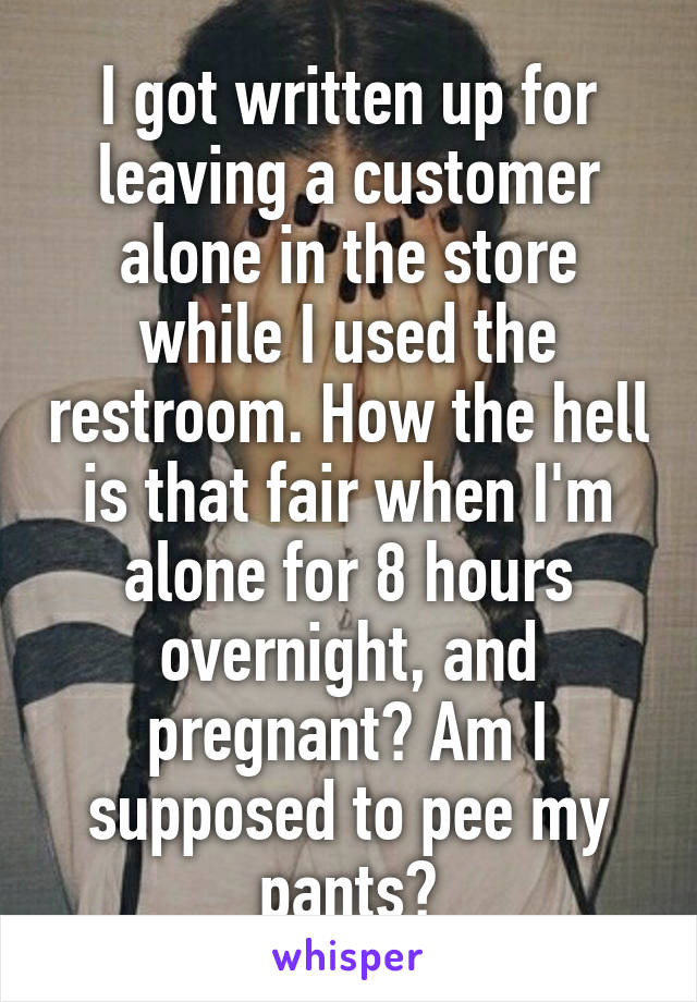 I got written up for leaving a customer alone in the store while I used the restroom. How the hell is that fair when I'm alone for 8 hours overnight, and pregnant? Am I supposed to pee my pants?