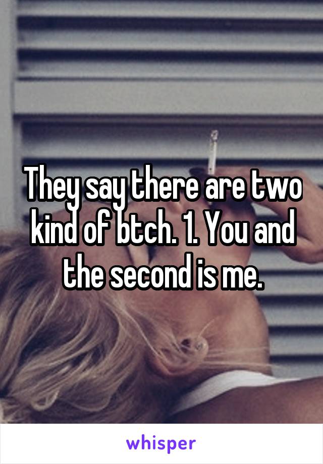 They say there are two kind of btch. 1. You and the second is me.
