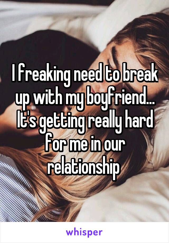 I freaking need to break up with my boyfriend... It's getting really hard for me in our relationship 