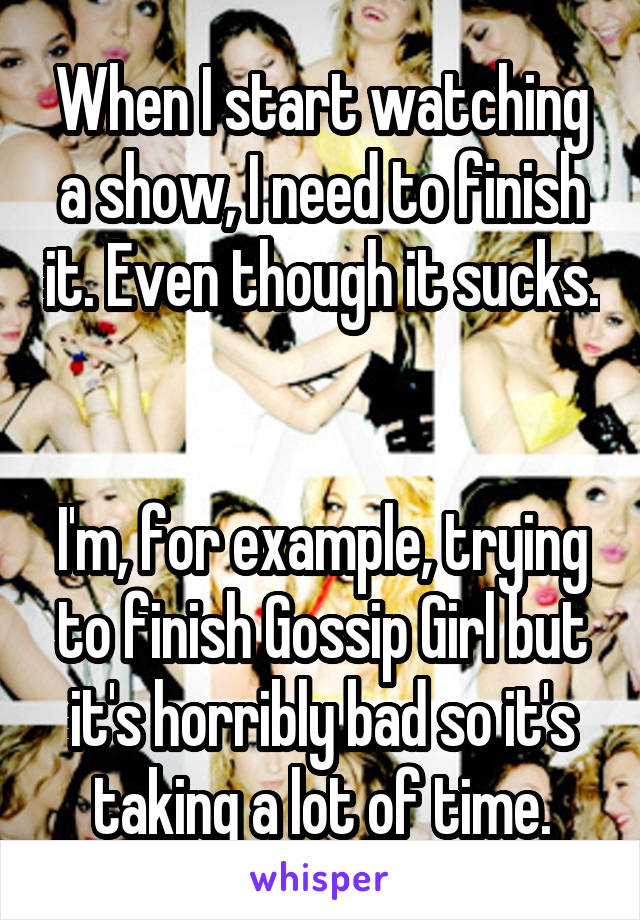 When I start watching a show, I need to finish it. Even though it sucks. 

I'm, for example, trying to finish Gossip Girl but it's horribly bad so it's taking a lot of time.