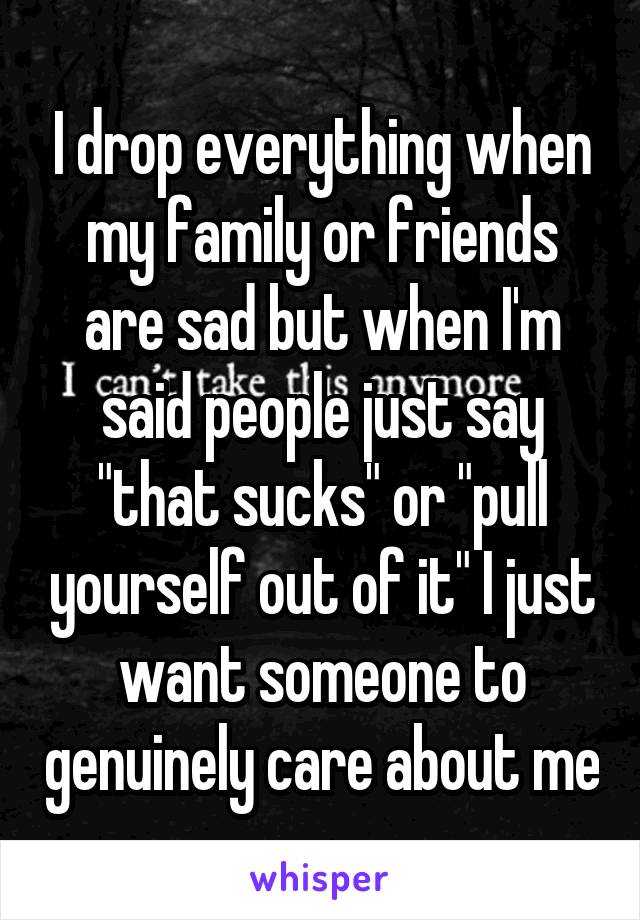 I drop everything when my family or friends are sad but when I'm said people just say "that sucks" or "pull yourself out of it" I just want someone to genuinely care about me