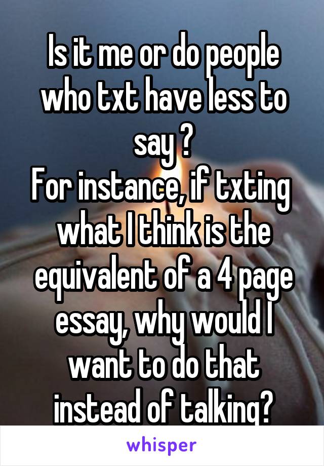 Is it me or do people who txt have less to say ?
For instance, if txting  what I think is the equivalent of a 4 page essay, why would I want to do that instead of talking?