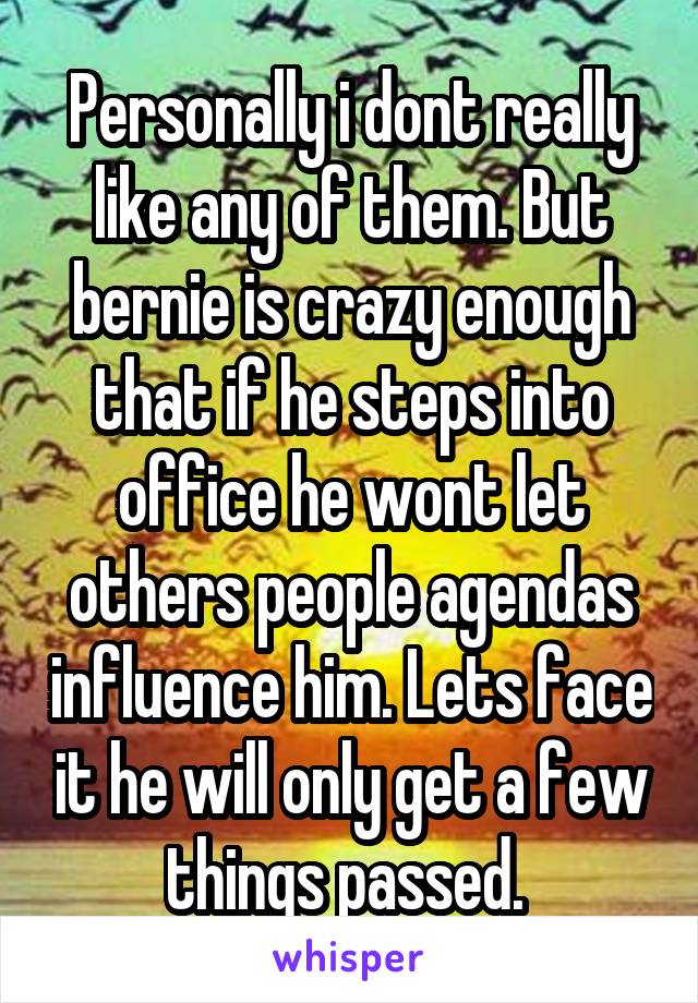 Personally i dont really like any of them. But bernie is crazy enough that if he steps into office he wont let others people agendas influence him. Lets face it he will only get a few things passed. 