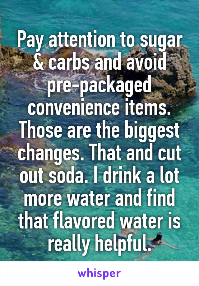 Pay attention to sugar & carbs and avoid pre-packaged convenience items. Those are the biggest changes. That and cut out soda. I drink a lot more water and find that flavored water is really helpful.