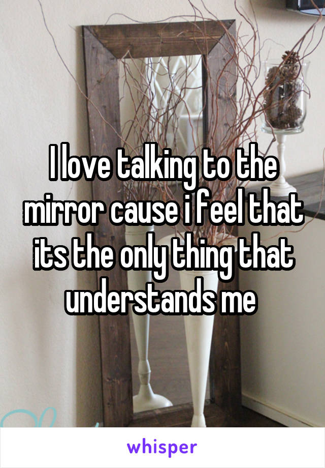 I love talking to the mirror cause i feel that its the only thing that understands me 