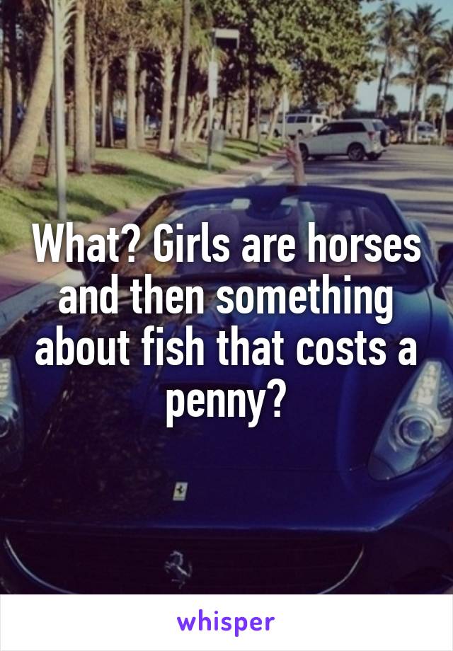 What? Girls are horses and then something about fish that costs a penny?