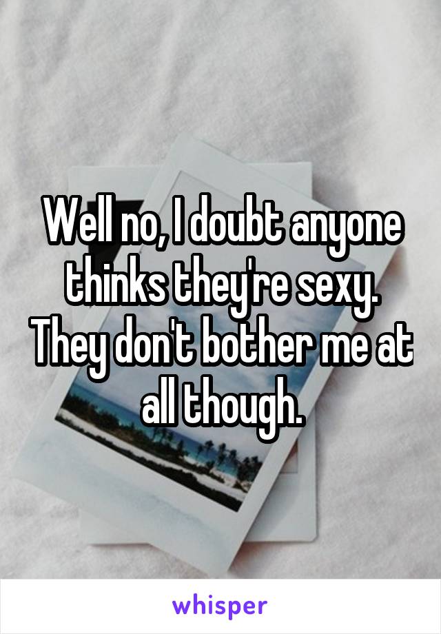 Well no, I doubt anyone thinks they're sexy. They don't bother me at all though.