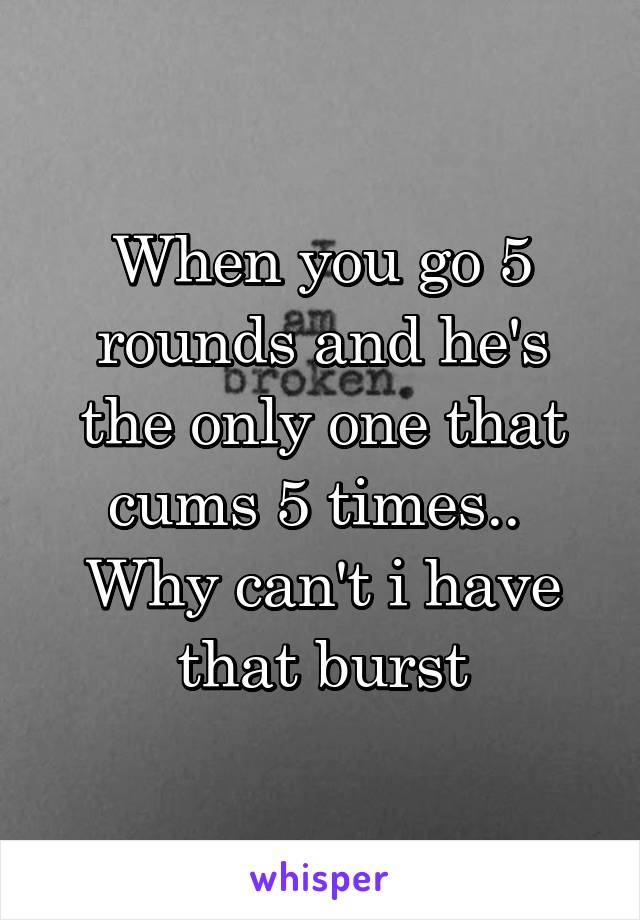When you go 5 rounds and he's the only one that cums 5 times..  Why can't i have that burst