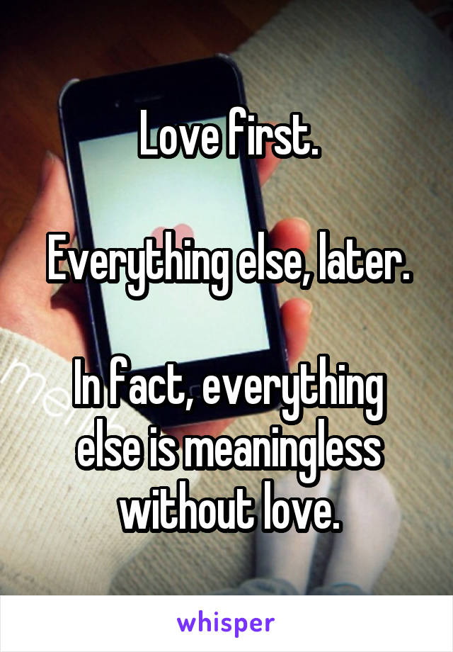 Love first.

Everything else, later.

In fact, everything else is meaningless without love.
