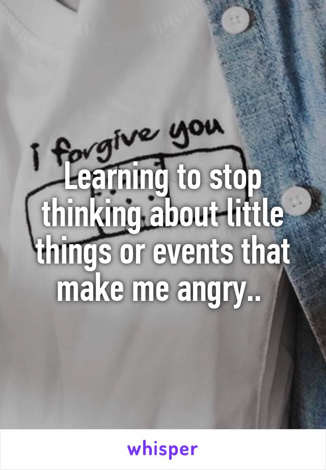 Learning to stop thinking about little things or events that make me angry.. 