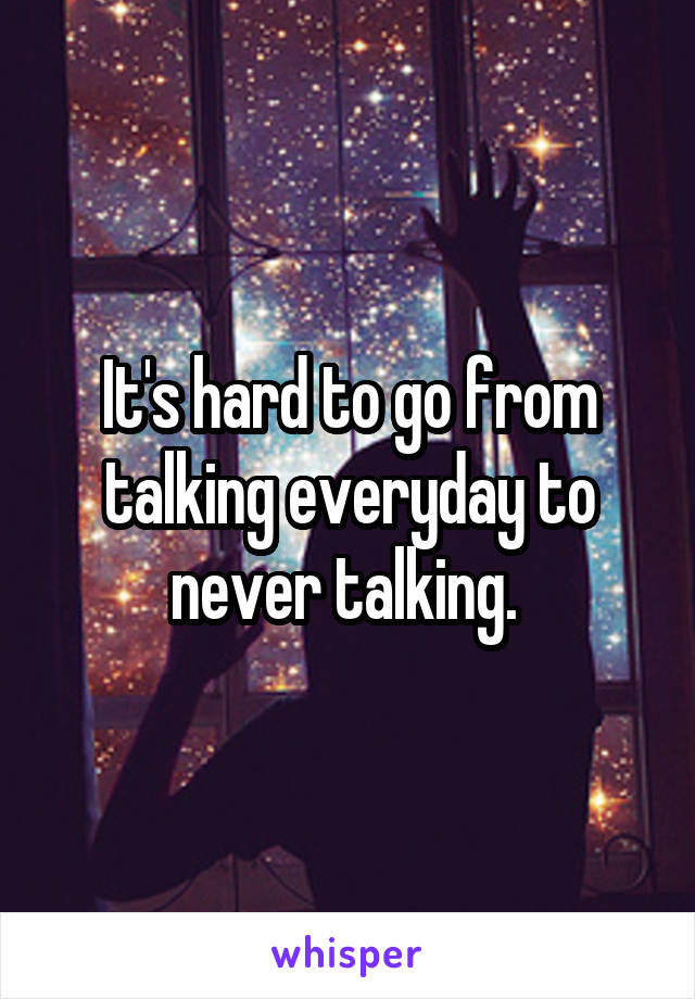 It's hard to go from talking everyday to never talking. 
