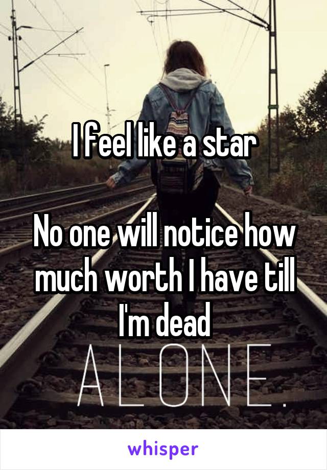 I feel like a star

No one will notice how much worth I have till I'm dead
