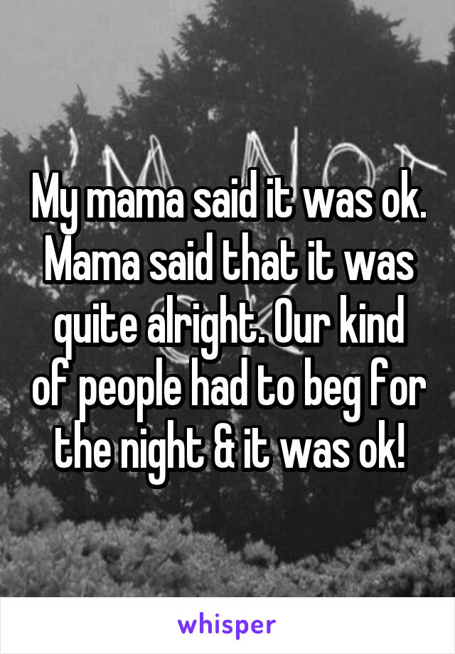 My mama said it was ok. Mama said that it was quite alright. Our kind of people had to beg for the night & it was ok!