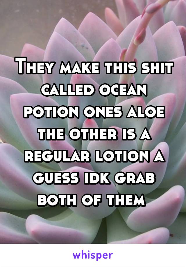 They make this shit called ocean potion ones aloe the other is a regular lotion a guess idk grab both of them 
