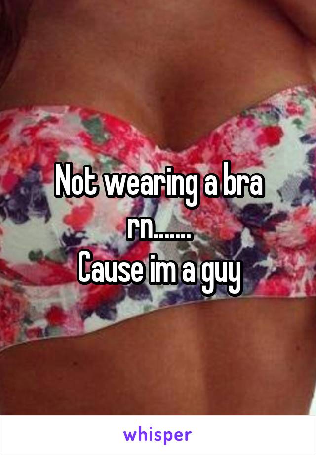 Not wearing a bra rn.......
Cause im a guy