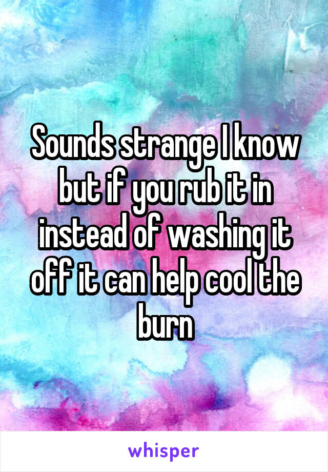Sounds strange I know but if you rub it in instead of washing it off it can help cool the burn