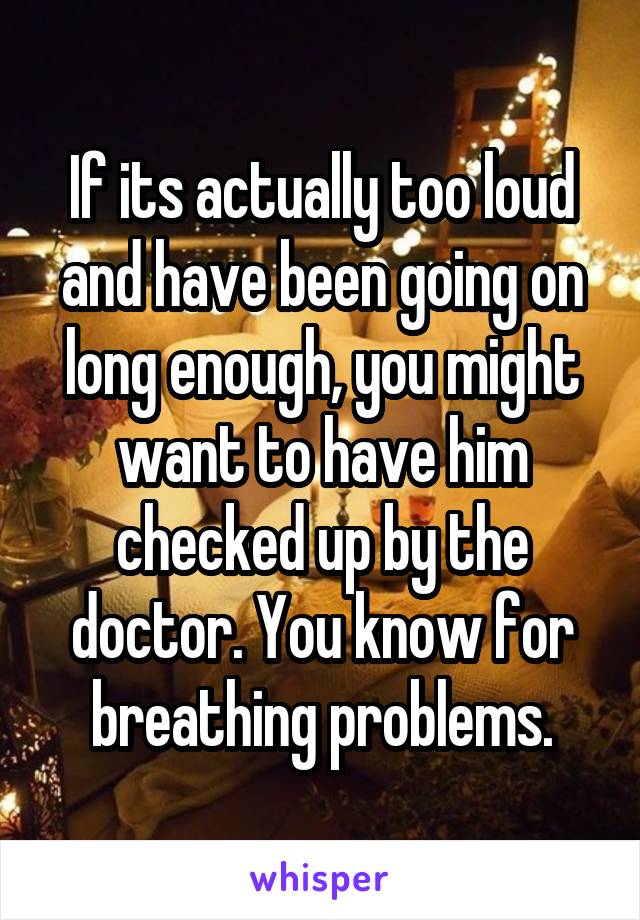If its actually too loud and have been going on long enough, you might want to have him checked up by the doctor. You know for breathing problems.