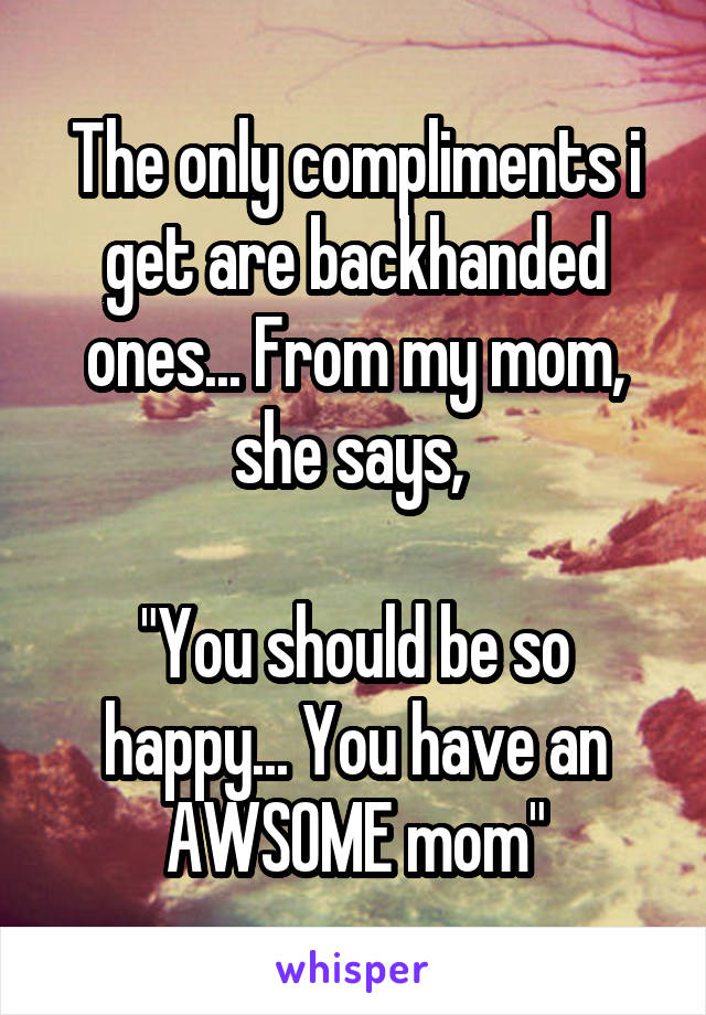 The only compliments i get are backhanded ones... From my mom, she says, 

"You should be so happy... You have an AWSOME mom"