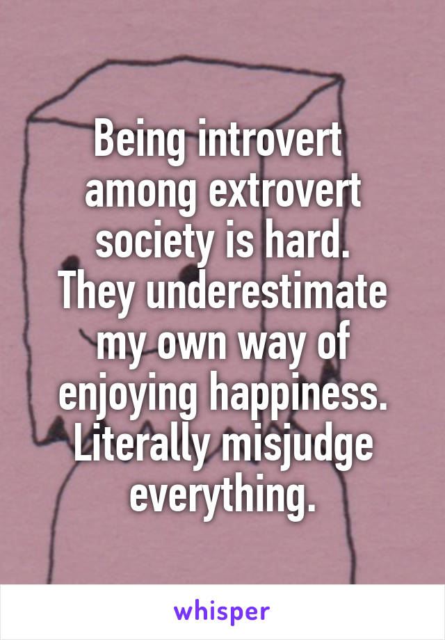 Being introvert 
among extrovert society is hard.
They underestimate my own way of enjoying happiness. Literally misjudge everything.